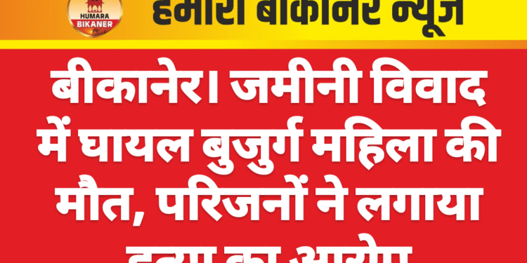 बीकानेर। जमीनी विवाद में घायल बुजुर्ग महिला की मौत, परिजनों ने लगाया हत्या का आरोप