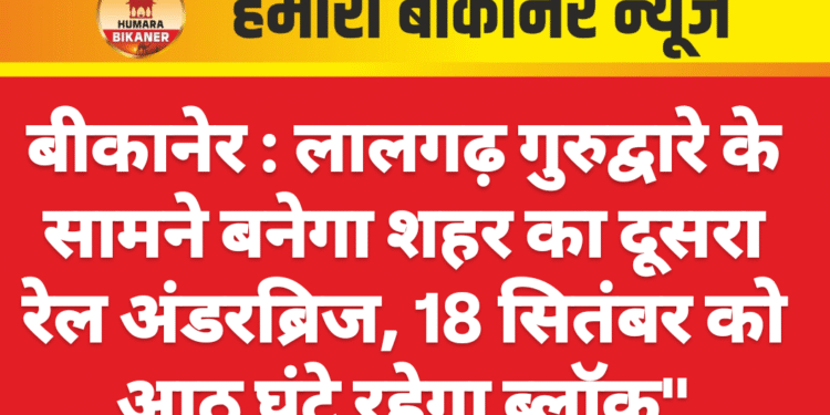 बीकानेर : लालगढ़ गुरुद्वारे के सामने बनेगा शहर का दूसरा रेल अंडरब्रिज, 18 सितंबर को आठ घंटे रहेगा ब्लॉक”