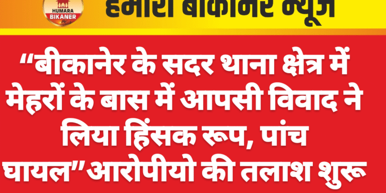 “बीकानेर के सदर थाना क्षेत्र में मेहरों के बास में आपसी विवाद ने लिया हिंसक रूप, पांच घायल”आरोपीयो की तलाश शुरू