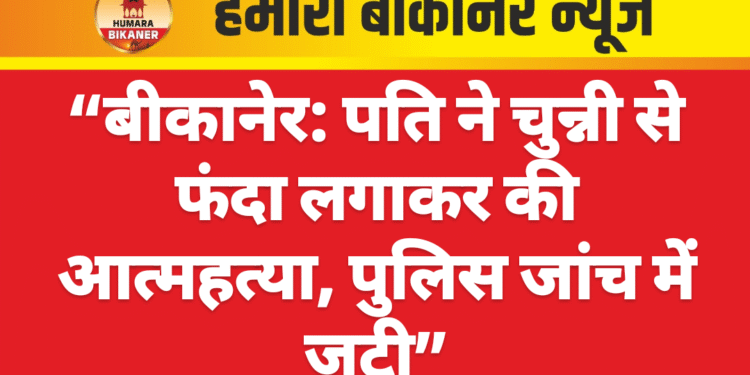 “बीकानेर: पति ने चुन्नी से फंदा लगाकर की आत्महत्या, पुलिस जांच में जुटी”