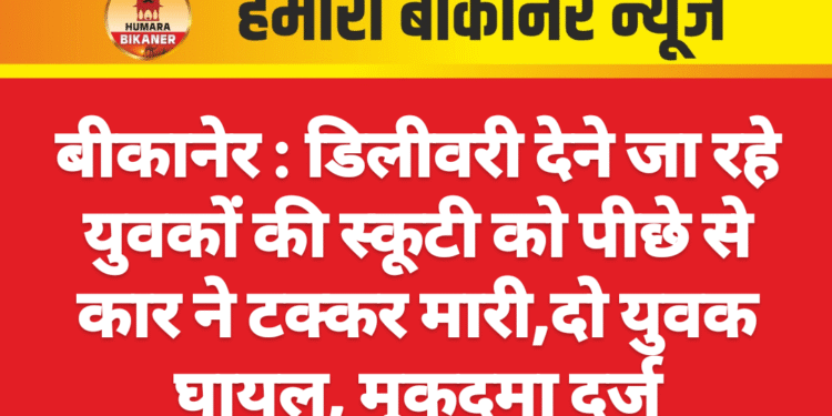 बीकानेर : डिलीवरी देने जा रहे युवकों की स्कूटी को पीछे से कार ने टक्कर मारी,दो युवक घायल, मुकदमा दर्ज