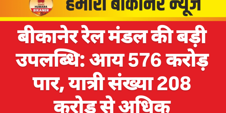 बीकानेर रेल मंडल की बड़ी उपलब्धि: आय 576 करोड़ पार, यात्री संख्या 208 करोड़ से अधिक