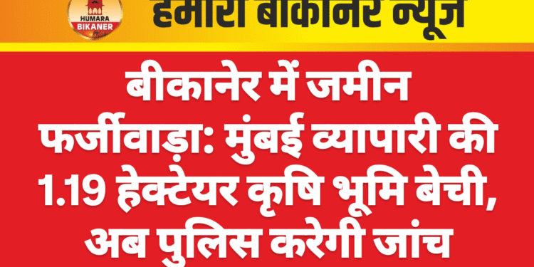 बीकानेर में जमीन फर्जीवाड़ा: मुंबई व्यापारी की 1.19 हेक्टेयर कृषि भूमि बेची, अब पुलिस करेगी जांच