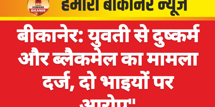 बीकानेर: युवती से दुष्कर्म और ब्लैकमेल का मामला दर्ज, दो भाइयों पर आरोप”