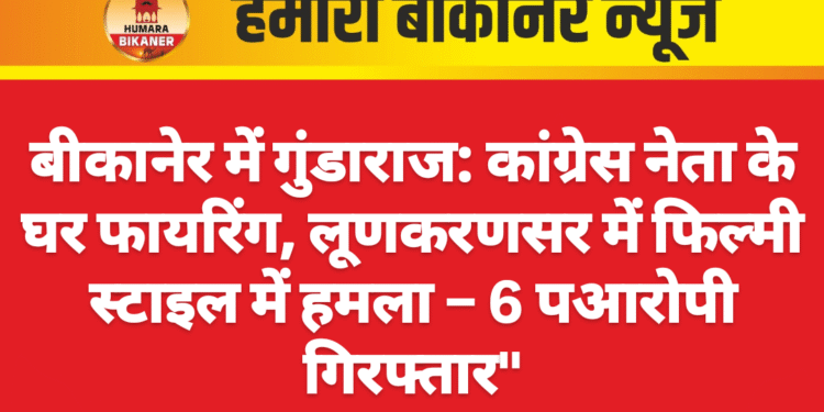 बीकानेर में गुंडाराज: कांग्रेस नेता के घर फायरिंग, लूणकरणसर में फिल्मी स्टाइल में हमला – 6 आरोपी गिरफ्तार”