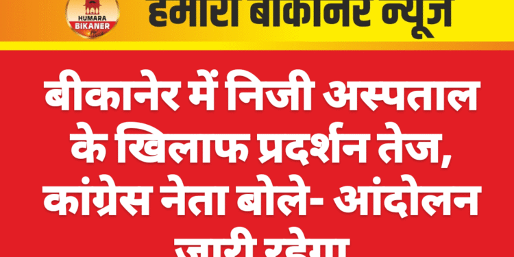 बीकानेर में निजी अस्पताल के खिलाफ प्रदर्शन तेज, कांग्रेस नेता बोले- आंदोलन जारी रहेगा