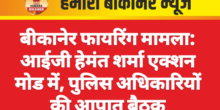 बीकानेर फायरिंग मामला: आईजी हेमंत शर्मा एक्शन मोड में, पुलिस अधिकारियों की आपात बैठक