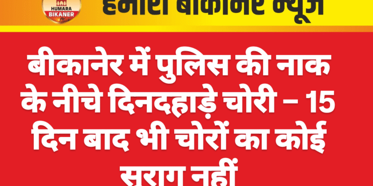 बीकानेर में पुलिस की नाक के नीचे दिनदहाड़े चोरी – 15 दिन बाद भी चोरों का कोई सुराग नहीं