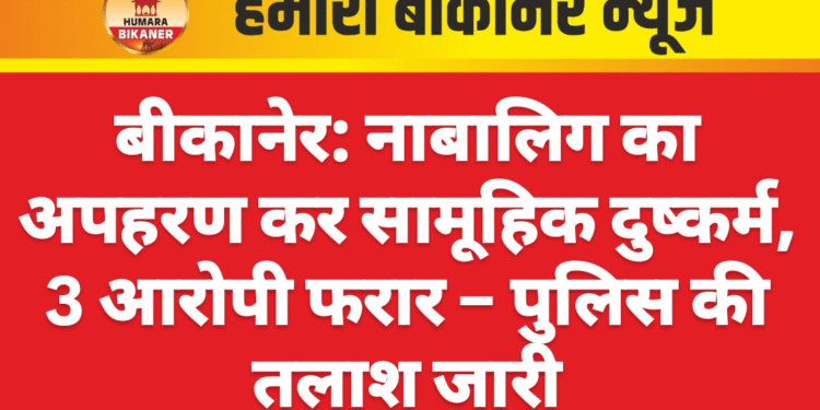 बीकानेर: नाबालिग का अपहरण कर सामूहिक दुष्कर्म, 3 आरोपी फरार – पुलिस की तलाश जारी