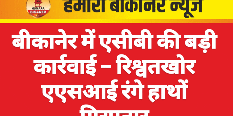 बीकानेर में एसीबी की बड़ी कार्रवाई – रिश्वतखोर एएसआई रंगे हाथों गिरफ्तार