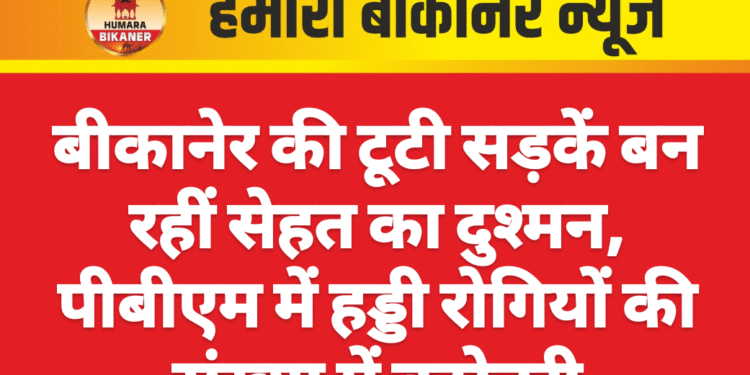 बीकानेर की टूटी सड़कें बन रहीं सेहत का दुश्मन, पीबीएम में हड्डी रोगियों की संख्या में बढ़ोतरी