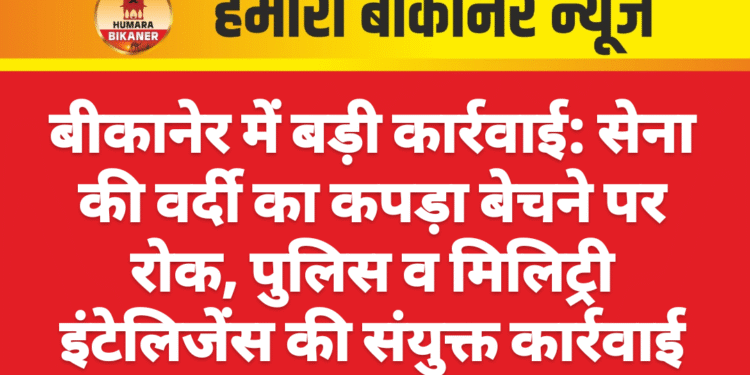 बीकानेर में बड़ी कार्रवाई: सेना की वर्दी का कपड़ा बेचने पर रोक, पुलिस व मिलिट्री इंटेलिजेंस की संयुक्त कार्रवाई