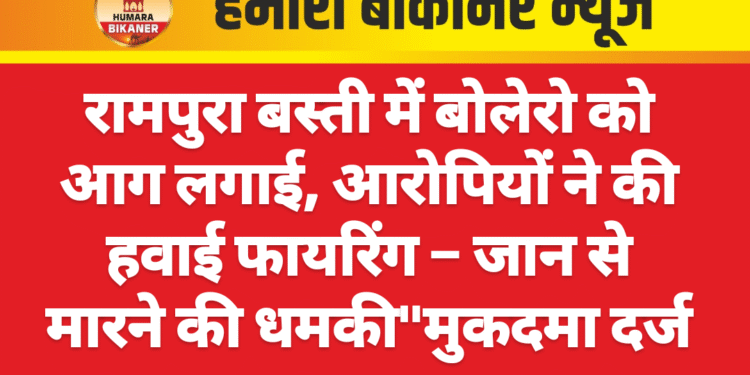 रामपुरा बस्ती में बोलेरो को आग लगाई, आरोपियों ने की हवाई फायरिंग – जान से मारने की धमकी”मुकदमा दर्ज