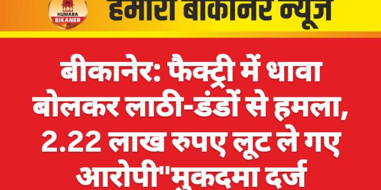 बीकानेर: फैक्ट्री में धावा बोलकर लाठी-डंडों से हमला, 2.22 लाख रुपए लूट ले गए आरोपी”मुकदमा दर्ज
