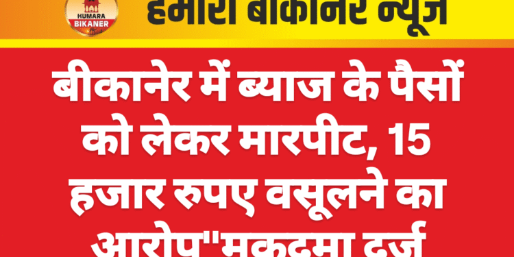 बीकानेर में ब्याज के पैसों को लेकर मारपीट, 15 हजार रुपए वसूलने का आरोप”मुकदमा दर्ज