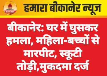 बीकानेर: घर में घुसकर हमला, महिला-बच्चों से मारपीट, स्कूटी तोड़ी,मुकदमा दर्ज