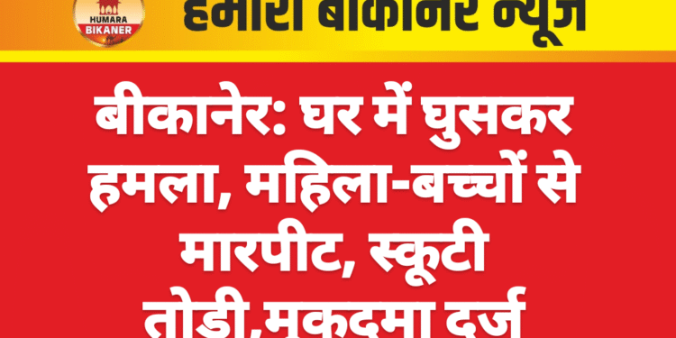 बीकानेर: घर में घुसकर हमला, महिला-बच्चों से मारपीट, स्कूटी तोड़ी,मुकदमा दर्ज
