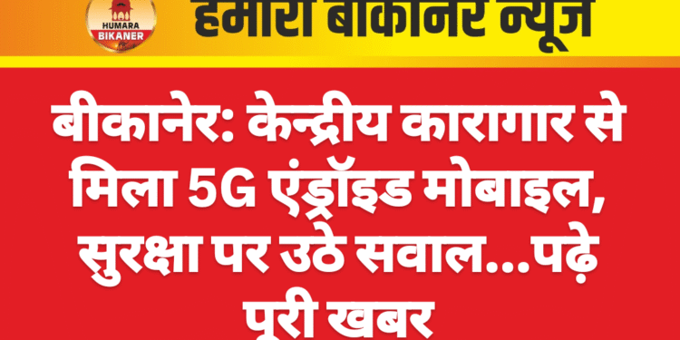 बीकानेर: केन्द्रीय कारागार से मिला 5G एंड्रॉइड मोबाइल, सुरक्षा पर उठे सवाल…पढ़े पूरी खबर
