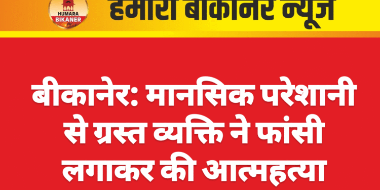 बीकानेर: मानसिक परेशानी से ग्रस्त व्यक्ति ने फांसी लगाकर की आत्महत्या