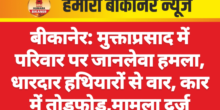 बीकानेर: मुक्ताप्रसाद में परिवार पर जानलेवा हमला, धारदार हथियारों से वार, कार में तोड़फोड़,मामला दर्ज