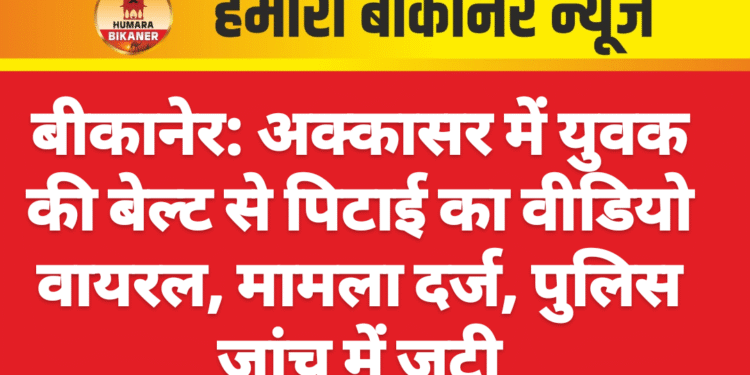 बीकानेर: अक्कासर में युवक की बेल्ट से पिटाई का वीडियो वायरल, मामला दर्ज, पुलिस जांच में जुटी