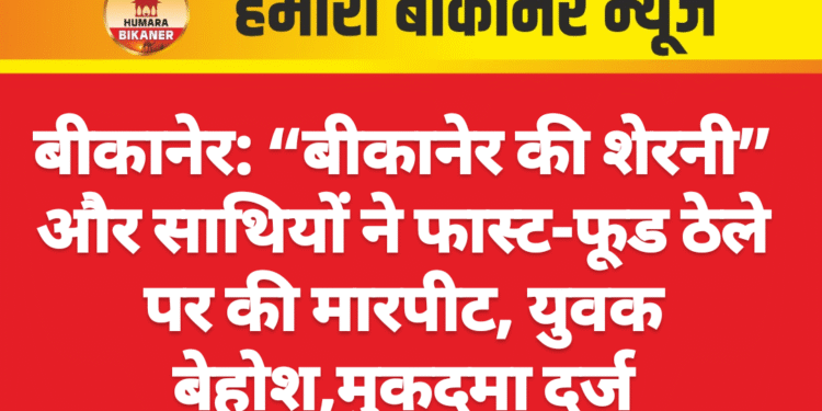 बीकानेर: “बीकानेर की शेरनी” और साथियों ने फास्ट-फूड ठेले पर की मारपीट, युवक बेहोश,मुकदमा दर्ज