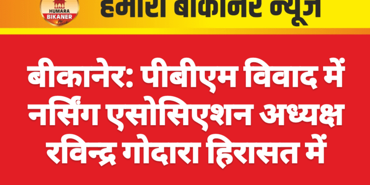 बीकानेर: पीबीएम विवाद में नर्सिंग एसोसिएशन अध्यक्ष रविन्द्र गोदारा हिरासत में