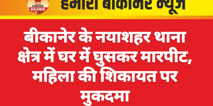 बीकानेर के नयाशहर थाना क्षेत्र में घर में घुसकर मारपीट, महिला की शिकायत पर मुकदमा