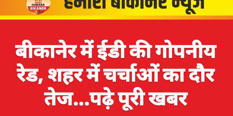 बीकानेर में ईडी की गोपनीय रेड, शहर में चर्चाओं का दौर तेज