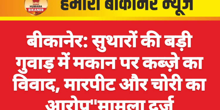 बीकानेर: सुथारों की बड़ी गुवाड़ में मकान पर कब्ज़े का विवाद, मारपीट और चोरी का आरोप”मामला दर्ज