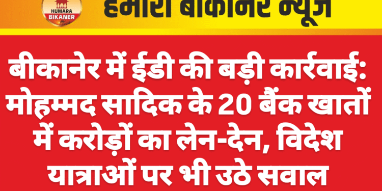 बीकानेर में ईडी की बड़ी कार्रवाई: मोहम्मद सादिक के 20 बैंक खातों में करोड़ों का लेन-देन, विदेश यात्राओं पर भी उठे सवाल