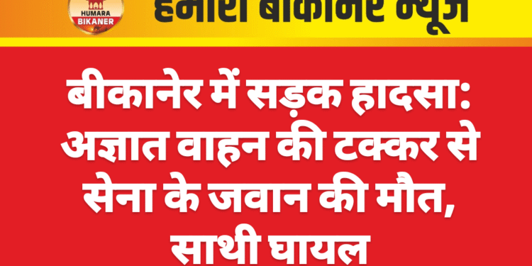 बीकानेर में सड़क हादसा: अज्ञात वाहन की टक्कर से सेना के जवान की मौत, साथी घायल