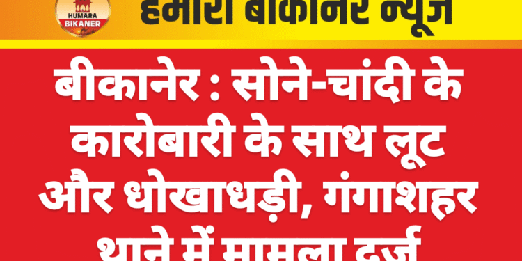 बीकानेर : सोने-चांदी के कारोबारी के साथ लूट और धोखाधड़ी, गंगाशहर थाने में मामला दर्ज