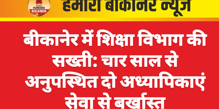 बीकानेर में शिक्षा विभाग की सख्ती: चार साल से अनुपस्थित दो अध्यापिकाएं सेवा से बर्खास्त