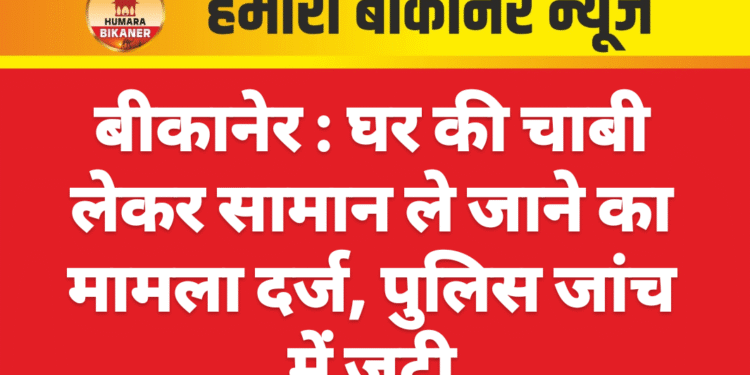 बीकानेर : घर की चाबी लेकर सामान ले जाने का मामला दर्ज, पुलिस जांच में जुटी