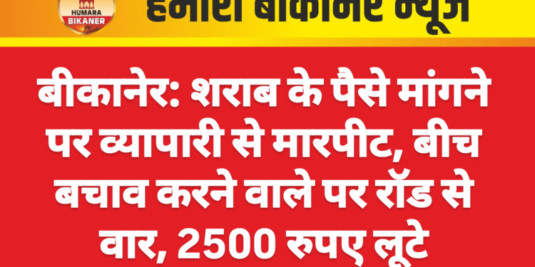 बीकानेर: शराब के पैसे मांगने पर व्यापारी से मारपीट, बीच बचाव करने वाले पर रॉड से वार, 2500 रुपए लूटे