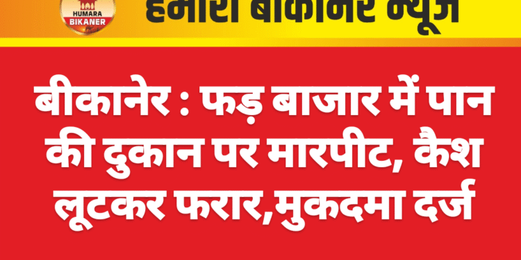 बीकानेर : फड़ बाजार में पान की दुकान पर मारपीट, कैश लूटकर फरार,मुकदमा दर्ज