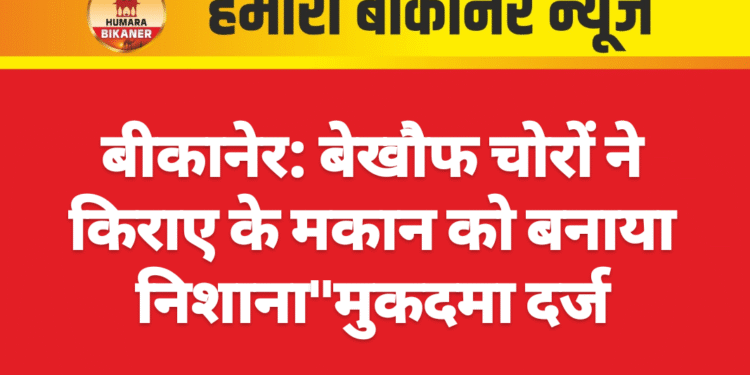 बीकानेर: बेखौफ चोरों ने किराए के मकान को बनाया निशाना,मुकदमा दर्ज