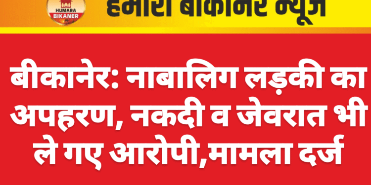 बीकानेर: नाबालिग लड़की का अपहरण, नकदी व जेवरात भी ले गए आरोपी,मामला दर्ज