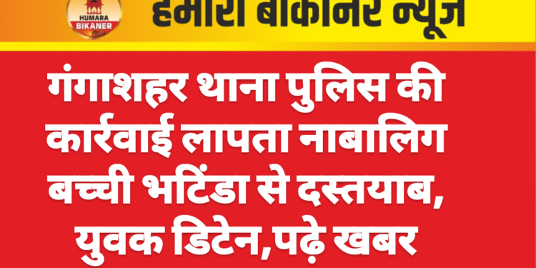 गंगाशहर थाना पुलिस की कार्रवाई लापता नाबालिग बच्ची भटिंडा से दस्तयाब, युवक डिटेन,पढ़े खबर
