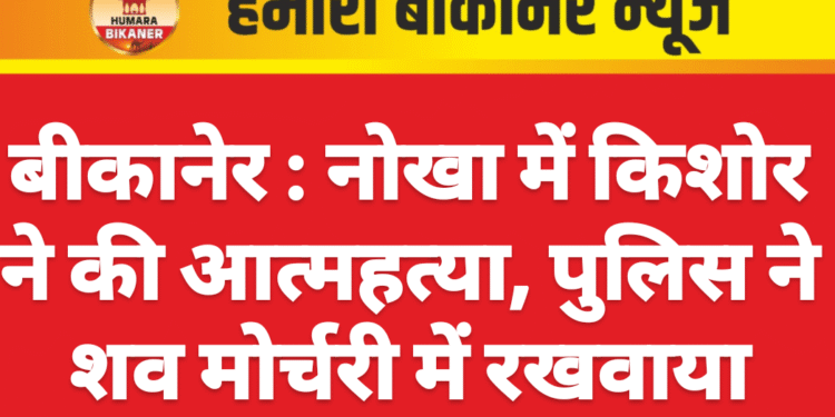 बीकानेर : नोखा में किशोर ने की आत्महत्या, पुलिस ने शव मोर्चरी में रखवाया