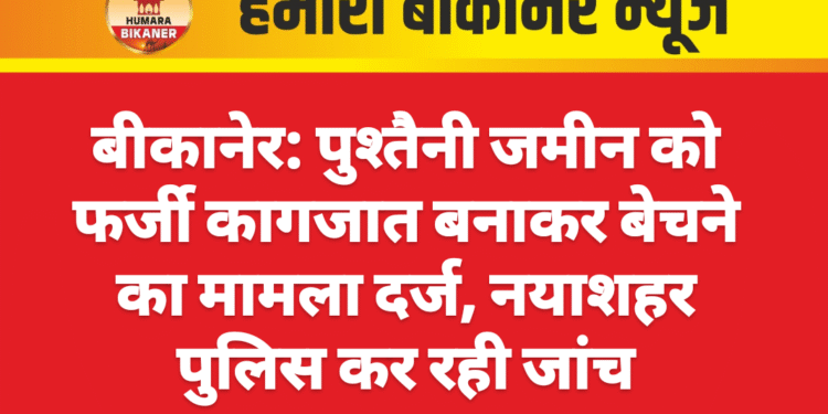 बीकानेर: पुश्तैनी जमीन को फर्जी कागजात बनाकर बेचने का मामला दर्ज, नयाशहर पुलिस कर रही जांच