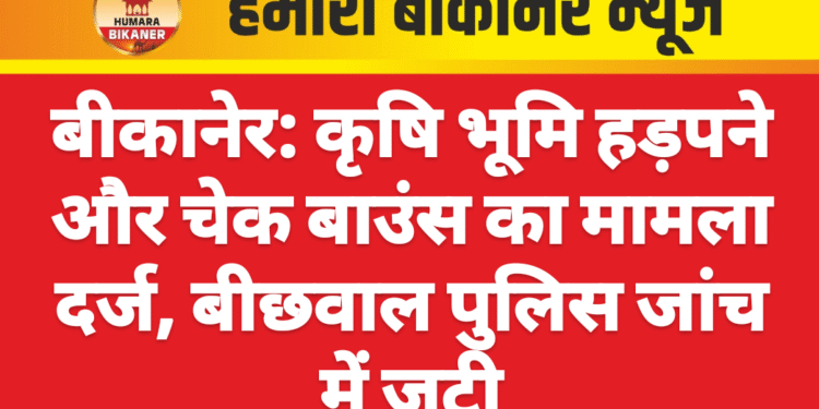 बीकानेर: कृषि भूमि हड़पने और चेक बाउंस का मामला दर्ज, बीछवाल पुलिस जांच में जुटी