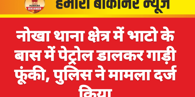 नोखा थाना क्षेत्र में भाटो के बास में पेट्रोल डालकर गाड़ी फूंकी, पुलिस ने मामला दर्ज किया