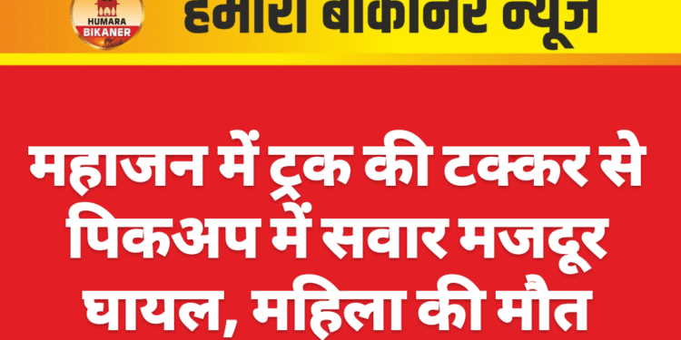 महाजन में ट्रक की टक्कर से पिकअप में सवार मजदूर घायल, महिला की मौत