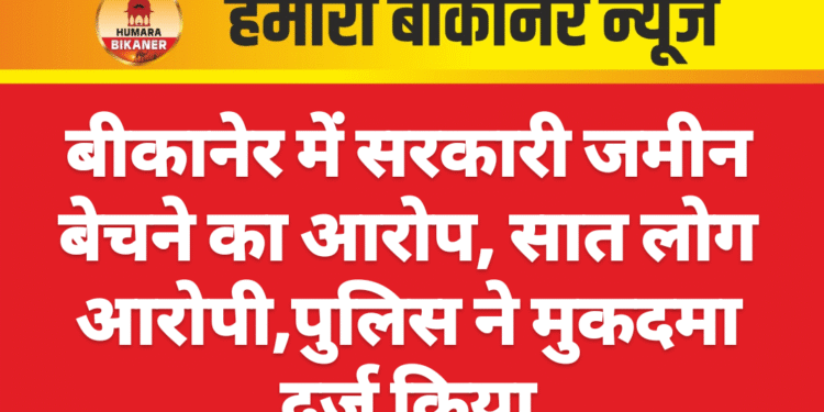 बीकानेर में सरकारी जमीन बेचने का आरोप, सात लोग आरोपी,पुलिस ने मुकदमा दर्ज किया