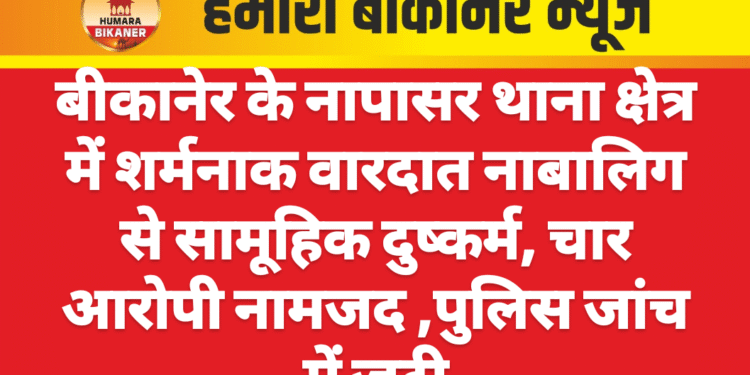 बीकानेर के नापासर थाना क्षेत्र में शर्मनाक वारदात नाबालिग से सामूहिक दुष्कर्म, चार आरोपी नामजद ,पुलिस जांच में जुटी