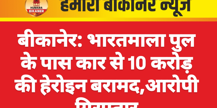 बीकानेर: भारतमाला पुल के पास कार से 10 करोड़ की हेरोइन बरामद,आरोपी गिरफ्तार
