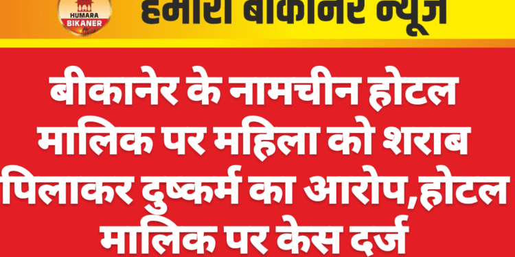 बीकानेर के नामचीन होटल मालिक पर महिला को शराब पिलाकर दुष्कर्म का आरोप,होटल मालिक पर केस दर्ज