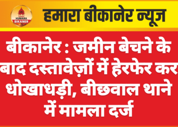 बीकानेर : जमीन बेचने के बाद दस्तावेज़ों में हेरफेर कर धोखाधड़ी, बीछवाल थाने में मामला दर्ज